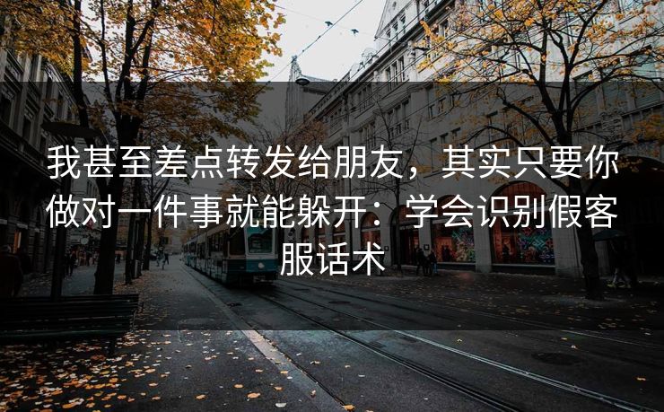 我甚至差点转发给朋友，其实只要你做对一件事就能躲开：学会识别假客服话术