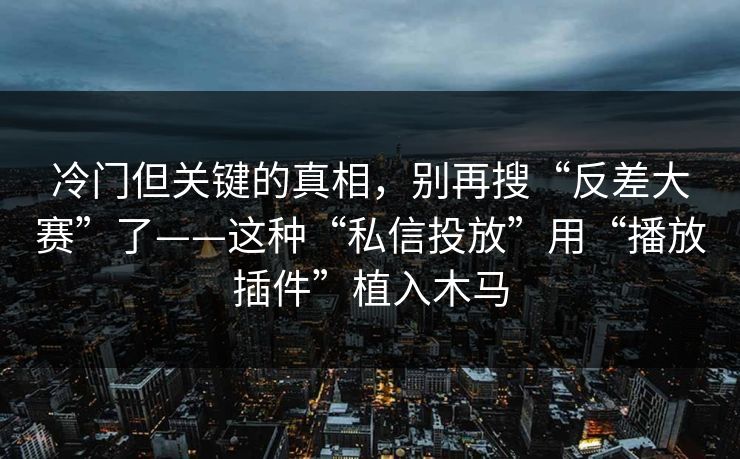 冷门但关键的真相，别再搜“反差大赛”了——这种“私信投放”用“播放插件”植入木马