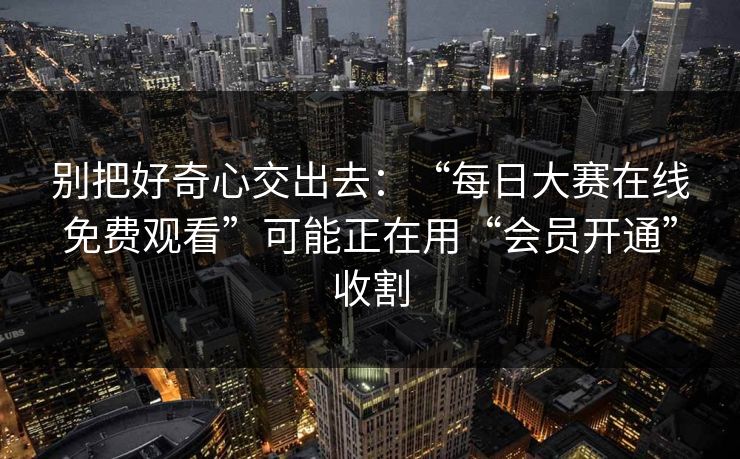别把好奇心交出去：“每日大赛在线免费观看”可能正在用“会员开通”收割