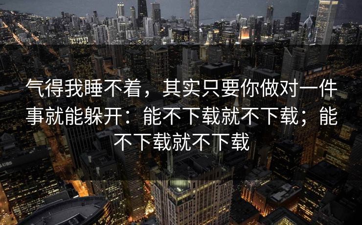 气得我睡不着，其实只要你做对一件事就能躲开：能不下载就不下载；能不下载就不下载