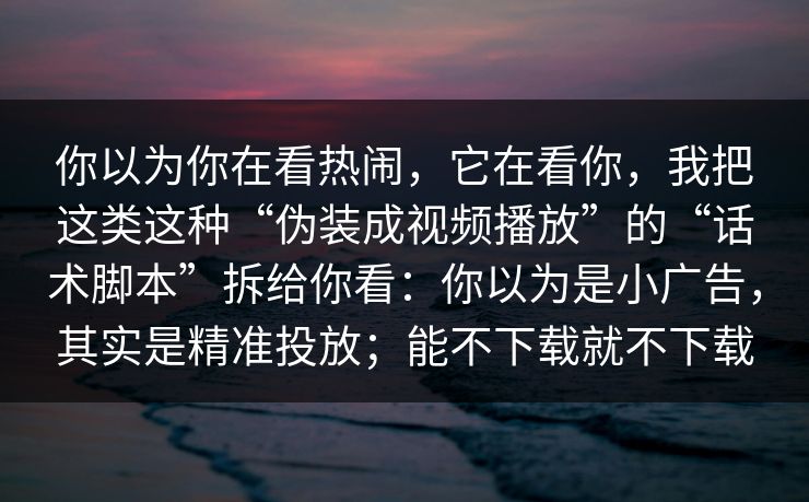 你以为你在看热闹，它在看你，我把这类这种“伪装成视频播放”的“话术脚本”拆给你看：你以为是小广告，其实是精准投放；能不下载就不下载