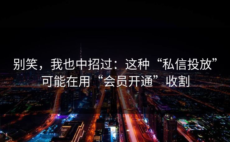 别笑，我也中招过：这种“私信投放”可能在用“会员开通”收割