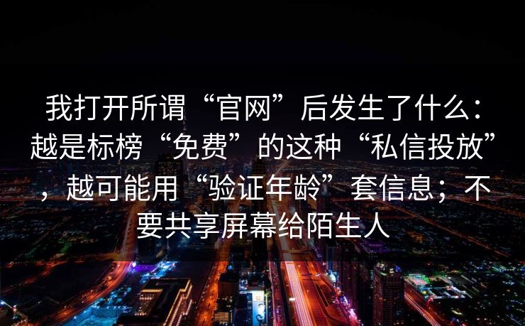 我打开所谓“官网”后发生了什么：越是标榜“免费”的这种“私信投放”，越可能用“验证年龄”套信息；不要共享屏幕给陌生人