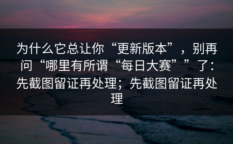 为什么它总让你“更新版本”，别再问“哪里有所谓“每日大赛””了：先截图留证再处理；先截图留证再处理