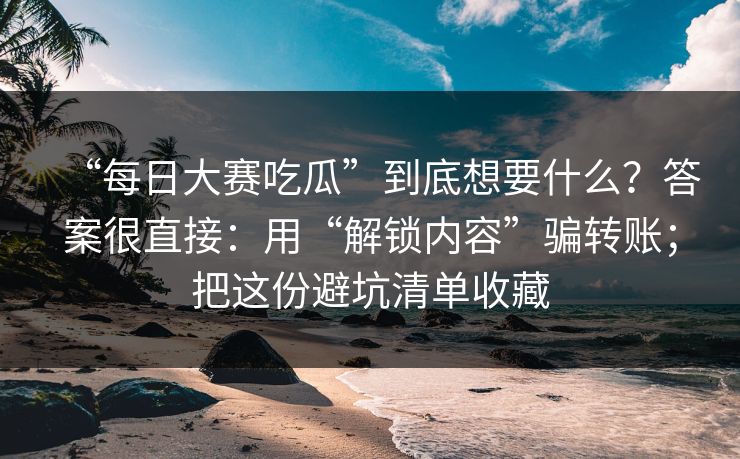“每日大赛吃瓜”到底想要什么？答案很直接：用“解锁内容”骗转账；把这份避坑清单收藏