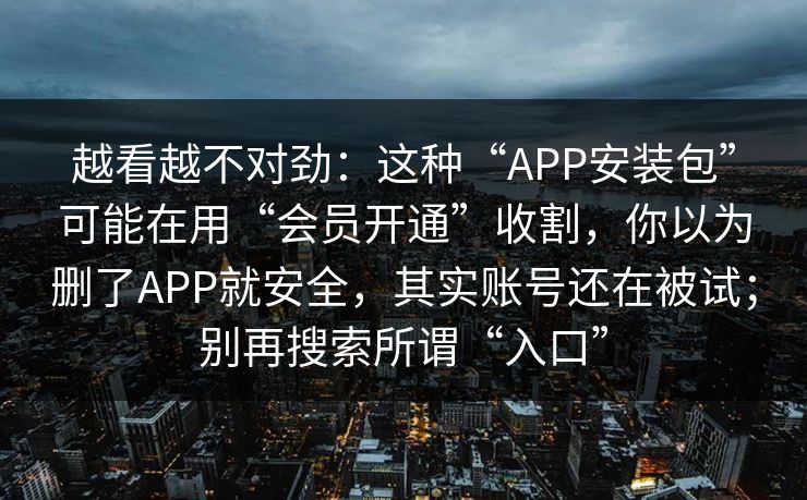 越看越不对劲：这种“APP安装包”可能在用“会员开通”收割，你以为删了APP就安全，其实账号还在被试；别再搜索所谓“入口”
