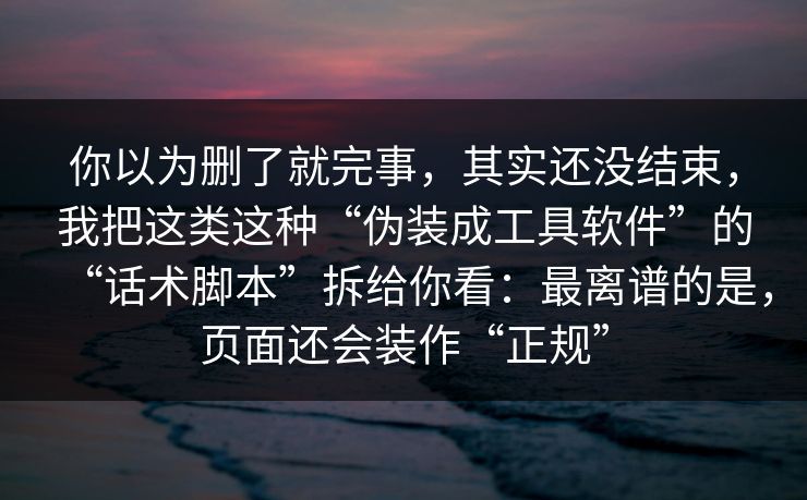 你以为删了就完事，其实还没结束，我把这类这种“伪装成工具软件”的“话术脚本”拆给你看：最离谱的是，页面还会装作“正规”