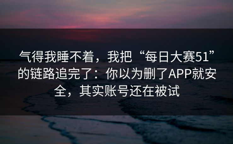 气得我睡不着，我把“每日大赛51”的链路追完了：你以为删了APP就安全，其实账号还在被试