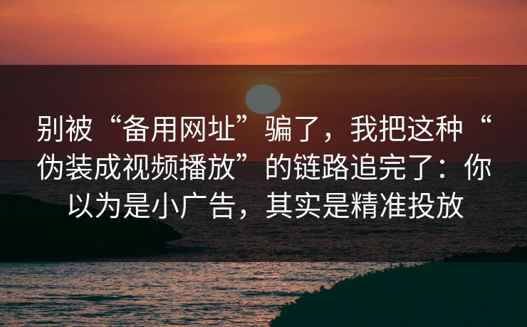 别被“备用网址”骗了，我把这种“伪装成视频播放”的链路追完了：你以为是小广告，其实是精准投放