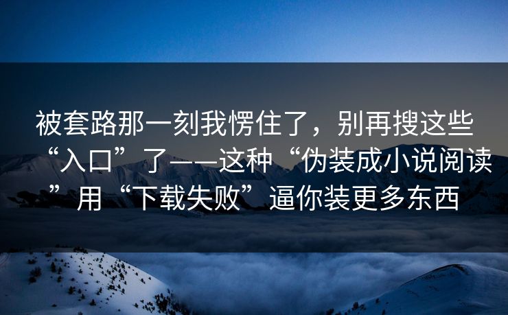 被套路那一刻我愣住了，别再搜这些“入口”了——这种“伪装成小说阅读”用“下载失败”逼你装更多东西