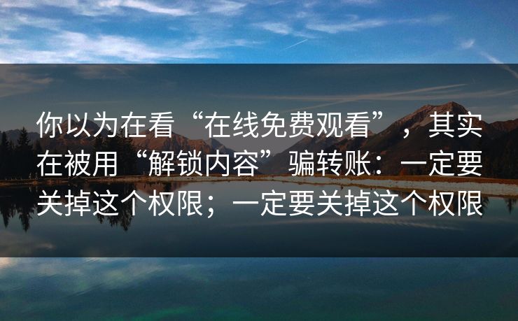 你以为在看“在线免费观看”，其实在被用“解锁内容”骗转账：一定要关掉这个权限；一定要关掉这个权限