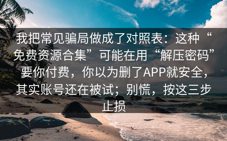 我把常见骗局做成了对照表：这种“免费资源合集”可能在用“解压密码”要你付费，你以为删了APP就安全，其实账号还在被试；别慌，按这三步止损