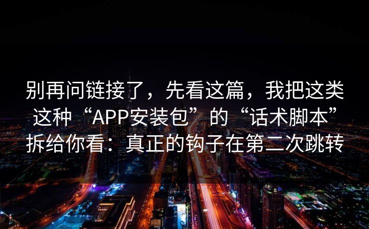 别再问链接了，先看这篇，我把这类这种“APP安装包”的“话术脚本”拆给你看：真正的钩子在第二次跳转