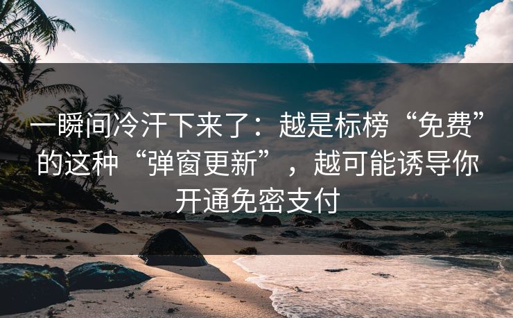 一瞬间冷汗下来了：越是标榜“免费”的这种“弹窗更新”，越可能诱导你开通免密支付