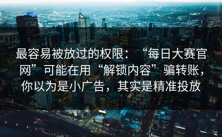 最容易被放过的权限：“每日大赛官网”可能在用“解锁内容”骗转账，你以为是小广告，其实是精准投放