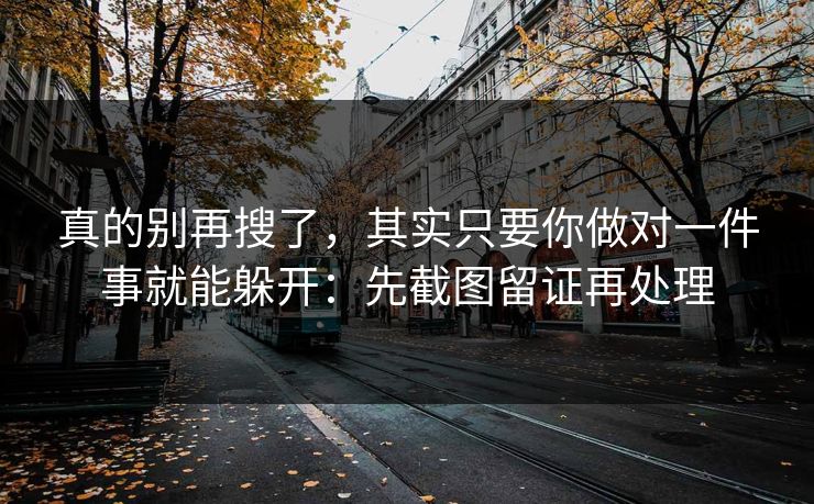 真的别再搜了，其实只要你做对一件事就能躲开：先截图留证再处理