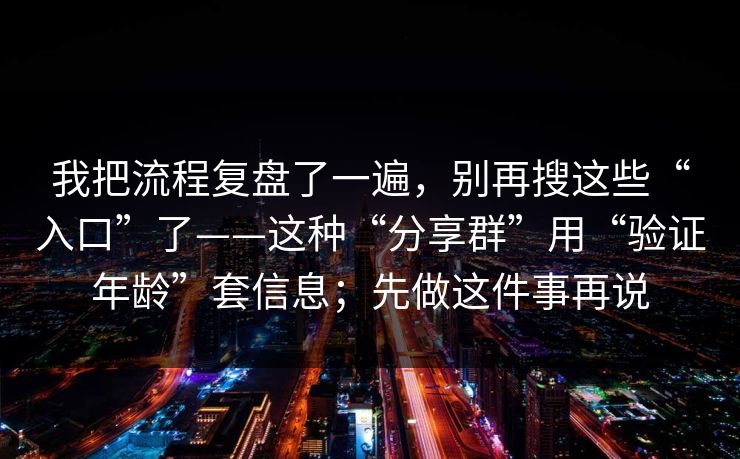 我把流程复盘了一遍，别再搜这些“入口”了——这种“分享群”用“验证年龄”套信息；先做这件事再说