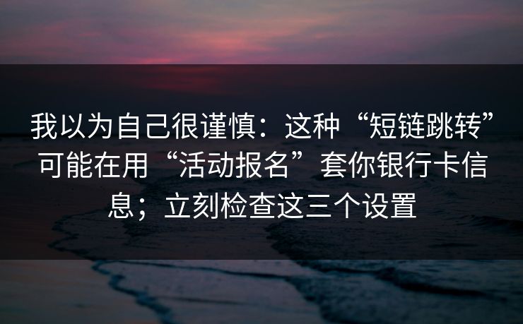 我以为自己很谨慎：这种“短链跳转”可能在用“活动报名”套你银行卡信息；立刻检查这三个设置