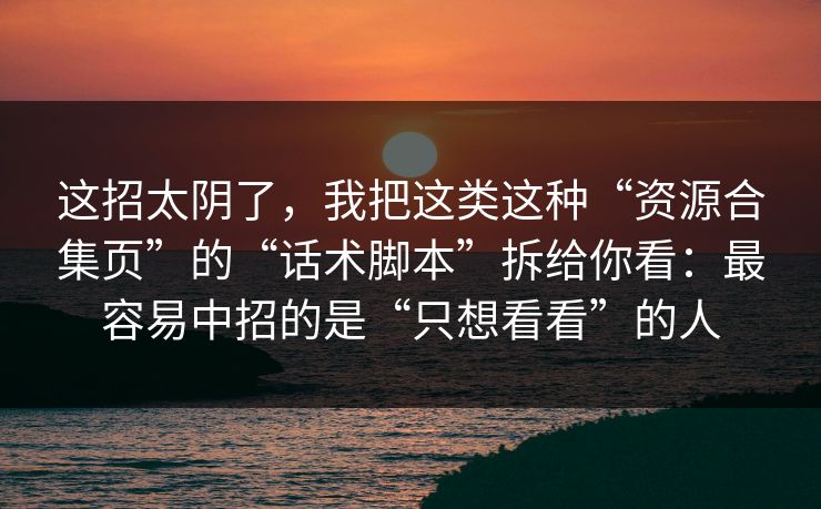 这招太阴了，我把这类这种“资源合集页”的“话术脚本”拆给你看：最容易中招的是“只想看看”的人