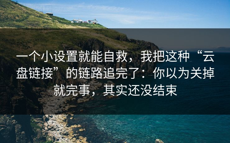 一个小设置就能自救，我把这种“云盘链接”的链路追完了：你以为关掉就完事，其实还没结束