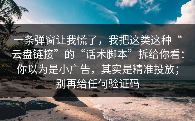 一条弹窗让我慌了，我把这类这种“云盘链接”的“话术脚本”拆给你看：你以为是小广告，其实是精准投放；别再给任何验证码