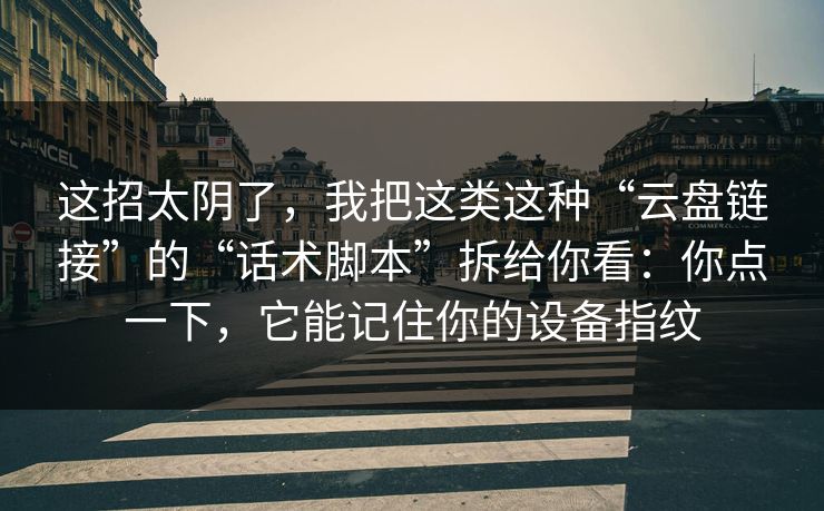 这招太阴了，我把这类这种“云盘链接”的“话术脚本”拆给你看：你点一下，它能记住你的设备指纹