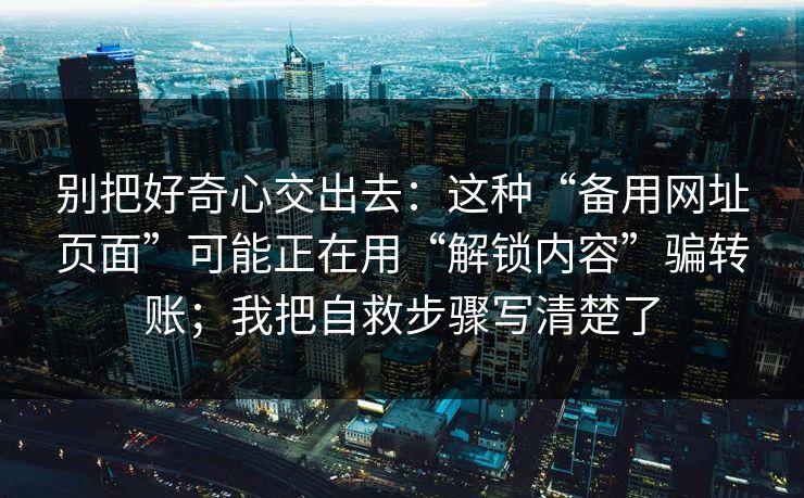 别把好奇心交出去：这种“备用网址页面”可能正在用“解锁内容”骗转账；我把自救步骤写清楚了