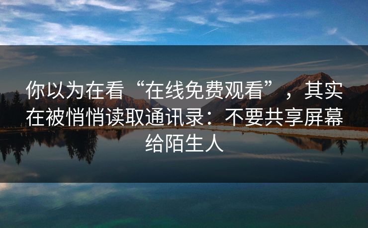 你以为在看“在线免费观看”，其实在被悄悄读取通讯录：不要共享屏幕给陌生人