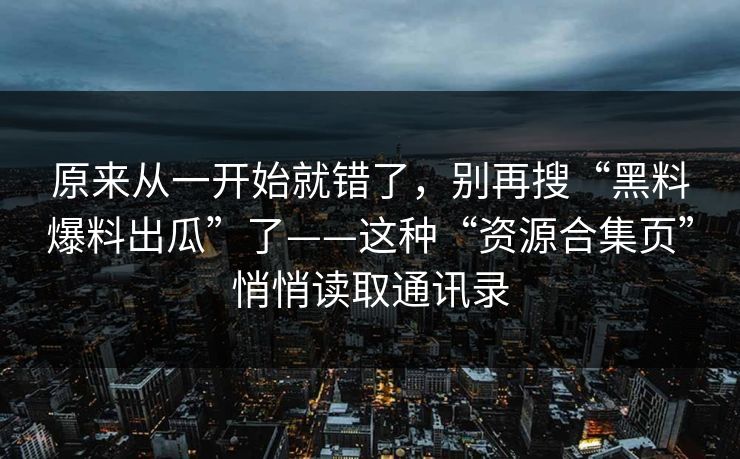 原来从一开始就错了，别再搜“黑料爆料出瓜”了——这种“资源合集页”悄悄读取通讯录