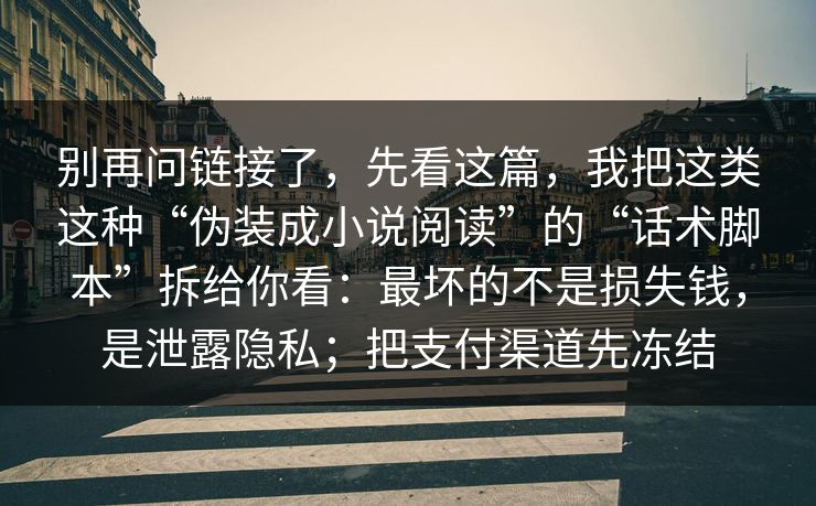 别再问链接了，先看这篇，我把这类这种“伪装成小说阅读”的“话术脚本”拆给你看：最坏的不是损失钱，是泄露隐私；把支付渠道先冻结