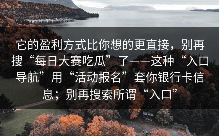 它的盈利方式比你想的更直接，别再搜“每日大赛吃瓜”了——这种“入口导航”用“活动报名”套你银行卡信息；别再搜索所谓“入口”