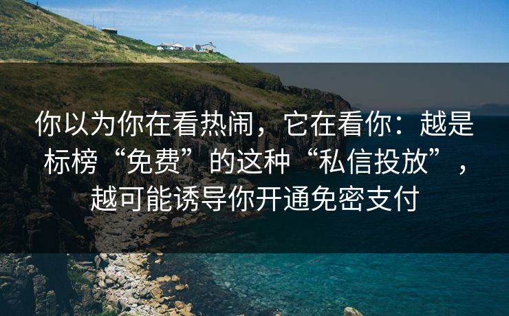 你以为你在看热闹，它在看你：越是标榜“免费”的这种“私信投放”，越可能诱导你开通免密支付