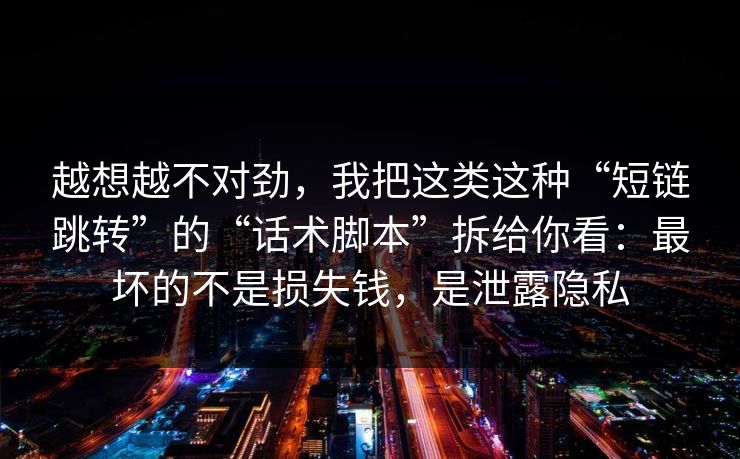 越想越不对劲，我把这类这种“短链跳转”的“话术脚本”拆给你看：最坏的不是损失钱，是泄露隐私