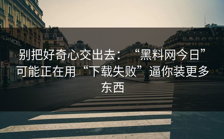 别把好奇心交出去：“黑料网今日”可能正在用“下载失败”逼你装更多东西