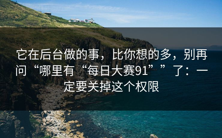 它在后台做的事，比你想的多，别再问“哪里有“每日大赛91””了：一定要关掉这个权限