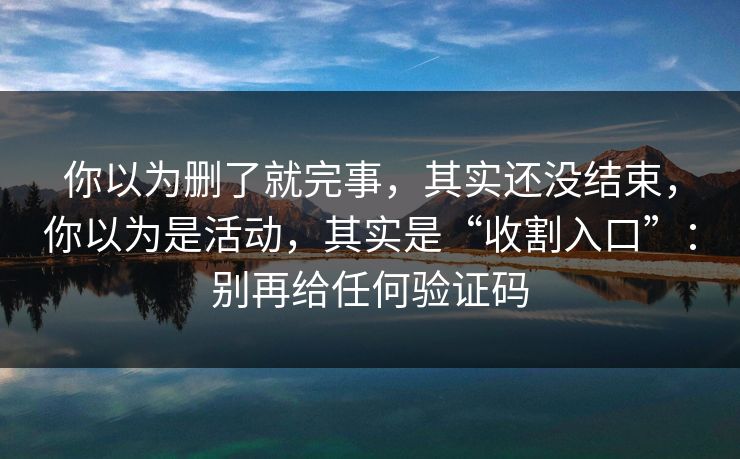你以为删了就完事，其实还没结束，你以为是活动，其实是“收割入口”：别再给任何验证码