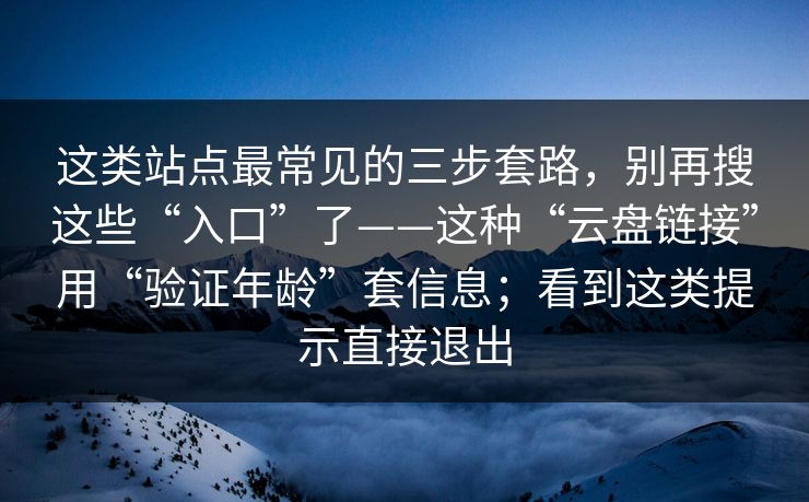 这类站点最常见的三步套路，别再搜这些“入口”了——这种“云盘链接”用“验证年龄”套信息；看到这类提示直接退出