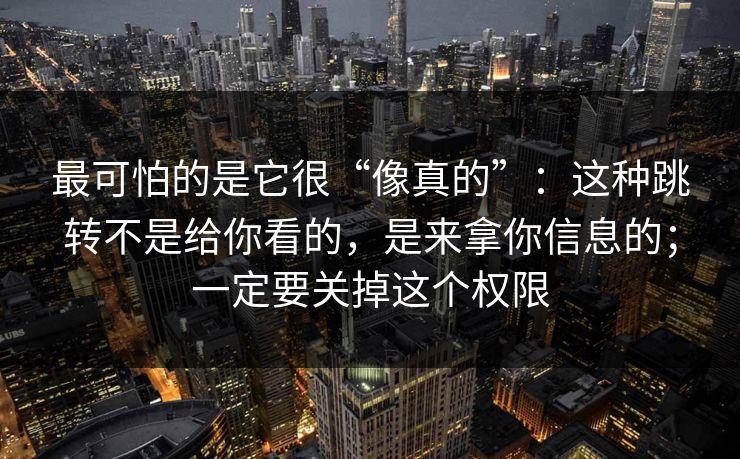 最可怕的是它很“像真的”：这种跳转不是给你看的，是来拿你信息的；一定要关掉这个权限
