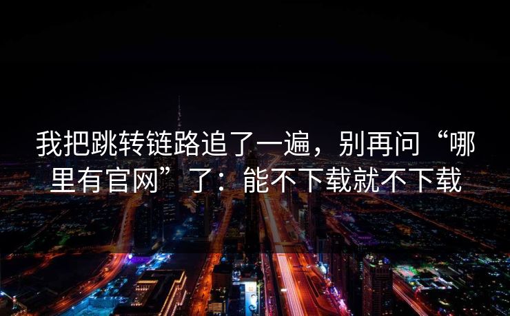 我把跳转链路追了一遍，别再问“哪里有官网”了：能不下载就不下载