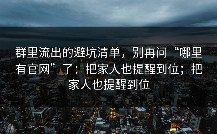 群里流出的避坑清单，别再问“哪里有官网”了：把家人也提醒到位；把家人也提醒到位