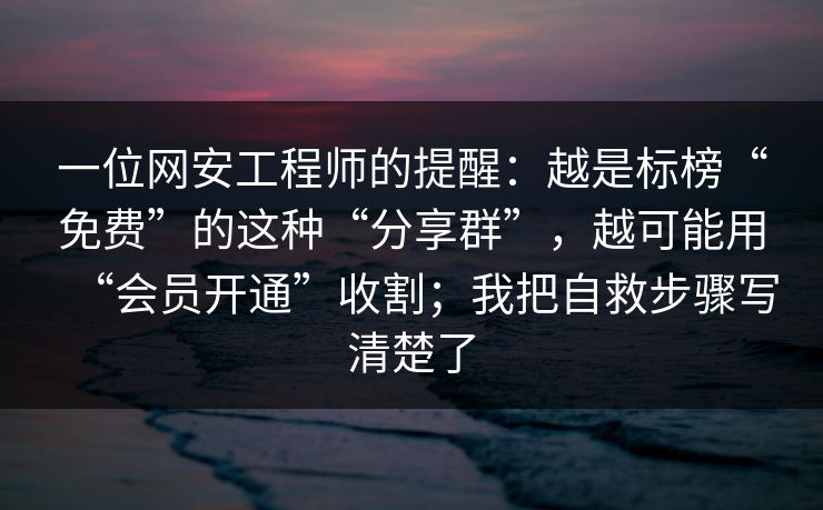 一位网安工程师的提醒：越是标榜“免费”的这种“分享群”，越可能用“会员开通”收割；我把自救步骤写清楚了