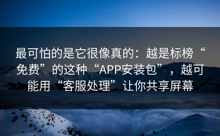 最可怕的是它很像真的：越是标榜“免费”的这种“APP安装包”，越可能用“客服处理”让你共享屏幕