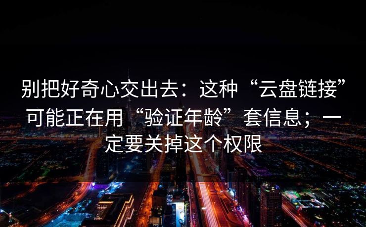别把好奇心交出去：这种“云盘链接”可能正在用“验证年龄”套信息；一定要关掉这个权限