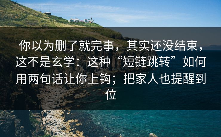 你以为删了就完事，其实还没结束，这不是玄学：这种“短链跳转”如何用两句话让你上钩；把家人也提醒到位