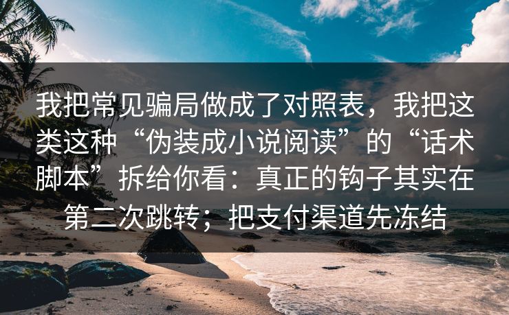 我把常见骗局做成了对照表，我把这类这种“伪装成小说阅读”的“话术脚本”拆给你看：真正的钩子其实在第二次跳转；把支付渠道先冻结