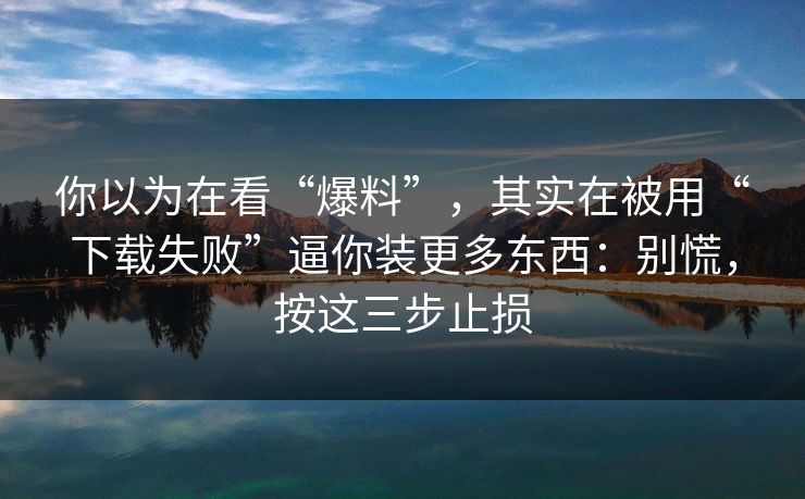 你以为在看“爆料”，其实在被用“下载失败”逼你装更多东西：别慌，按这三步止损