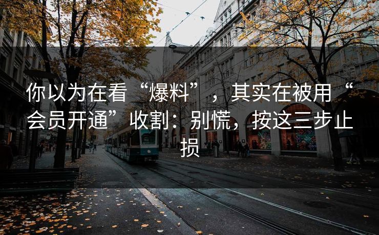 你以为在看“爆料”，其实在被用“会员开通”收割：别慌，按这三步止损