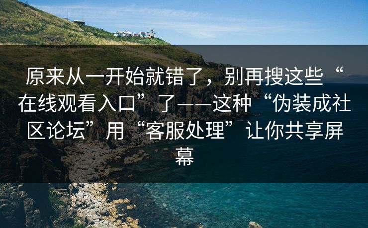 原来从一开始就错了，别再搜这些“在线观看入口”了——这种“伪装成社区论坛”用“客服处理”让你共享屏幕