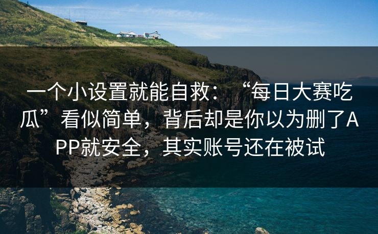 一个小设置就能自救：“每日大赛吃瓜”看似简单，背后却是你以为删了APP就安全，其实账号还在被试