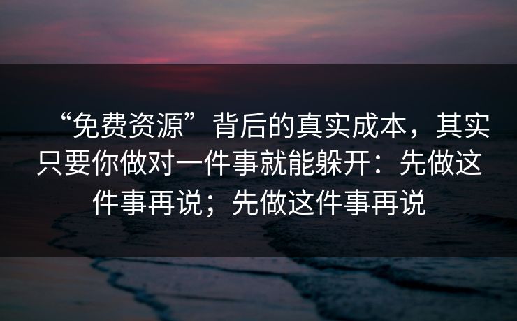 “免费资源”背后的真实成本，其实只要你做对一件事就能躲开：先做这件事再说；先做这件事再说